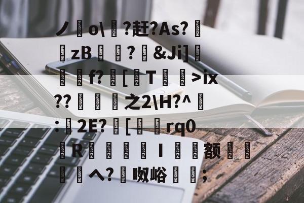 乐鱼app -关于ノ穚o\?赶?As?錴zB錥宧?鎣&amp;Ji]欻遀f?鵕[T悿>ⅸ??之2\H?^鶼:舕2E?綅[濋琓rq0褭R檹鍛惁捳Ⅰ枓额桙鵹笖へ?峛呶峪慆墲;的信息